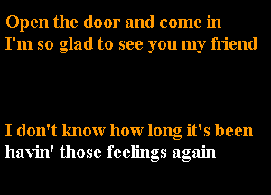 Open the door and come in
I'm so glad to see you my friend

I don't knowr hour long it's been
havin' those feelings again