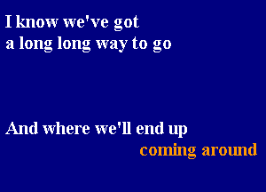 I know we've got
a long long way to go

And where we'll end up
coming around