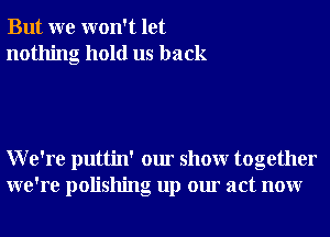 But we won't let
nothing hold us back

We're puttin' our showr together
we're polishng up our act nonr