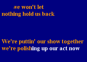 we won't let
nothing hold us back

We're puttin' our showr together
we're polishng up our act nonr