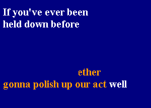 If you've ever been
held down before

ether
gonna polish up our act well