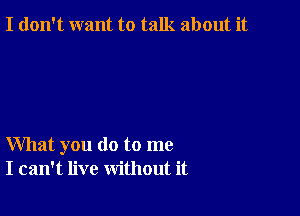 I don't want to talk about it

What you do to me
I can't live without it