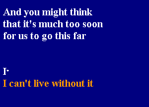 And you might think
that it's much too soon
for us to go this far

I.
I can't live without it