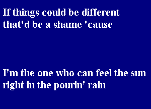 If things could be different
that'd be a shame 'cause

I'm the one Who can feel the sun
right in the pourin' rain