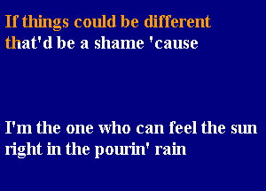 If things could be different
that'd be a shame 'cause

I'm the one Who can feel the sun
right in the pourin' rain