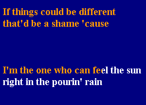 If things could be different
that'd be a shame 'cause

I'm the one Who can feel the sun
right in the pourin' rain