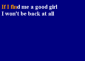 If I fmd me a good girl
I won't be back at all