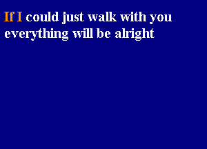 If I could just walk with you
everything will be alright