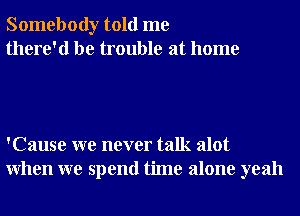 Somebody told me
there'd be trouble at home

'Cause we never talk alot
When we spend time alone yeah