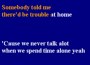 Somebody told me
there'd be trouble at home

'Cause we never talk alot
When we spend time alone yeah