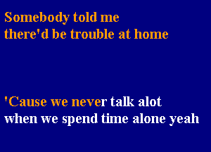 Somebody told me
there'd be trouble at home

'Cause we never talk alot
When we spend time alone yeah