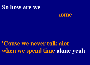 So how are we

'Cause we never talk alot
when we spend time alone yeah