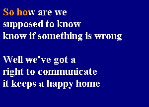 So how are we
supposed to know
know if something is wrong

Well we've got a
right to communicate
it keeps a happy home