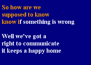 So how are we
supposed to know
know if something is wrong

Well we've got a
right to communicate
it keeps a happy home