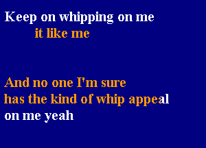 Keep on whipping on me
it like me

And no one I'm sure
has the kind of whip appeal
on me yeah