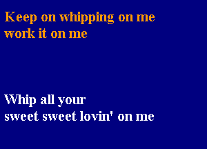 Keep on whipping on me
work it on me

Whip all your
sweet sweet lovin' on me