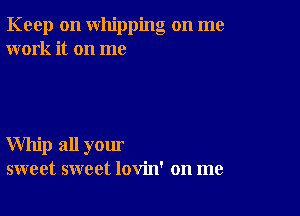 Keep on whipping on me
work it on me

Whip all your
sweet sweet lovin' on me