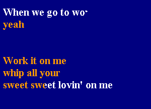 When we go to w0'
yeah

Work it on me
whip all your
sweet sweet lovin' on me