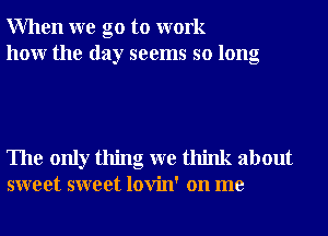 When we go to work
hour the day seems so long

The only thing we think about
sweet sweet lovin' on me