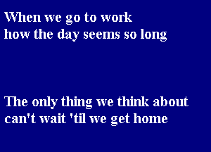 When we go to work
how the day seems so long

The only thing we think about
can't wait 'til we get home