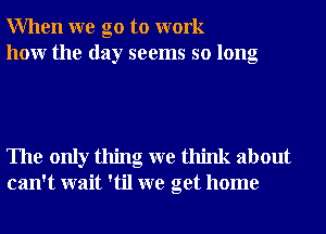 When we go to work
how the day seems so long

The only thing we think about
can't wait 'til we get home