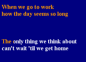 When we go to work
how the day seems so long

The only thing we think about
can't wait 'til we get home