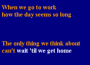 When we go to work
how the day seems so long

The only thing we think about
can't wait 'til we get home