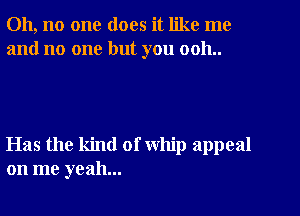 Oh, no one does it like me
and no one but you 0011..

Has the kind of whip appeal
on me yeah...