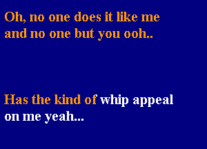 Oh, no one does it like me
and no one but you 0011..

Has the kind of whip appeal
on me yeah...