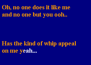 Oh, no one does it like me
and no one but you 0011..

Has the kind of whip appeal
on me yeah...