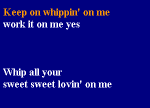 Keep on whippin' on me
work it on me yes

Whip all your
sweet sweet lovin' on me