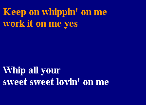 Keep on whippin' on me
work it on me yes

Whip all your
sweet sweet lovin' on me