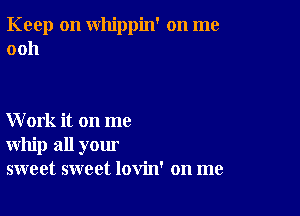 Keep on whippin' on me
0011

Work it on me
whip all your
sweet sweet lovin' on me