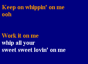 Keep on whippin' on me
0011

Work it on me
whip all your
sweet sweet lovin' on me