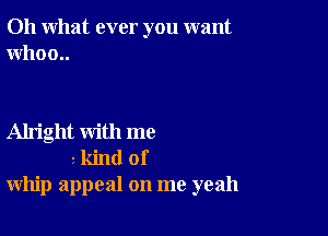 Oh what ever you want
Who 0..

Alright with me
3 kind of
whip appeal on me yeah