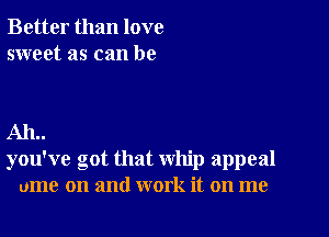 Better than love
sweet as can be

AIL.
you've got that whip appeal
ume on and work it on me