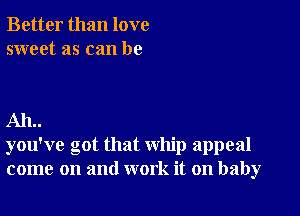 Better than love
sweet as can be

AIL.
you've got that whip appeal
come on and work it on baby