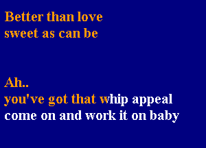 Better than love
sweet as can be

AIL.
you've got that whip appeal
come on and work it on baby