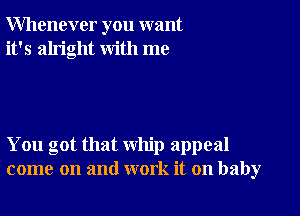 Whenever you want
it's alright with me

You got that whip appeal
come on and work it on baby