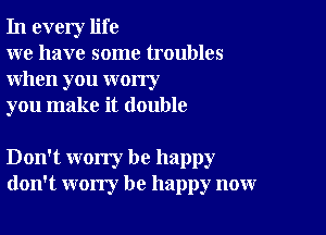 In every life

we have some troubles
when you worry

you make it double

Don't worry be happy
don't worry be happy now