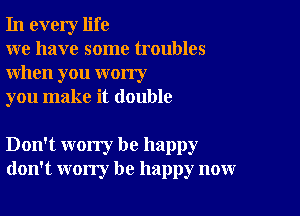 In every life

we have some troubles
when you worry

you make it double

Don't worry be happy
don't worry be happy now