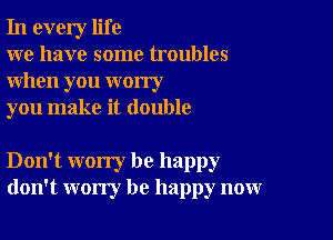 In every life

we have some troubles
when you worry

you make it double

Don't worry be happy
don't worry be happy now