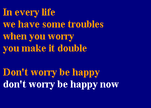 In every life

we have some troubles
when you worry

you make it double

Don't worry be happy
don't worry be happy now