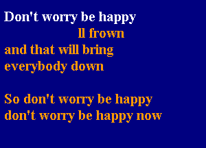 Don't worry be happy
11 frown

and that will bring

everybody down

So don't worry be happy
don't worry be happy now