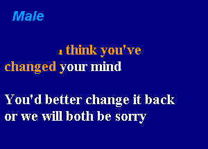 1 think you've
changed your mind

You'd better change it back
or we will both be sorry