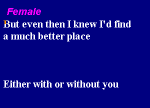 But even then I knew I'd fmd
a much better place

Either with or without you