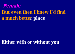 But even then I knew I'd fmd
a much better place

Either with or without you