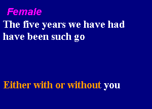 The five years we have had
have been such go

Either with or without you