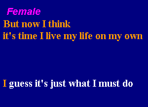 But nonr I think
it's time I live my life on my own

I guess it's just What I must do