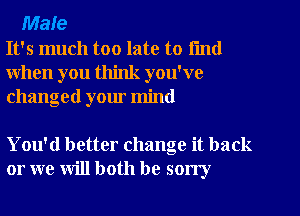 Male
It's much too late to fmd
when you think you've
changed your mind

You'd better change it back
or we will both be sorry